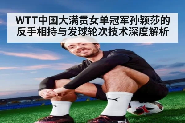 WTT中国大满贯女单冠军孙颖莎的反手相持与发球轮次技术深度解析