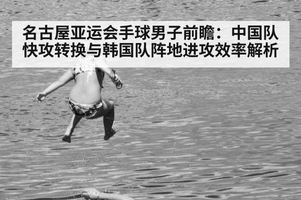 名古屋亚运会手球男子前瞻：中国队快攻转换与韩国队阵地进攻效率解析